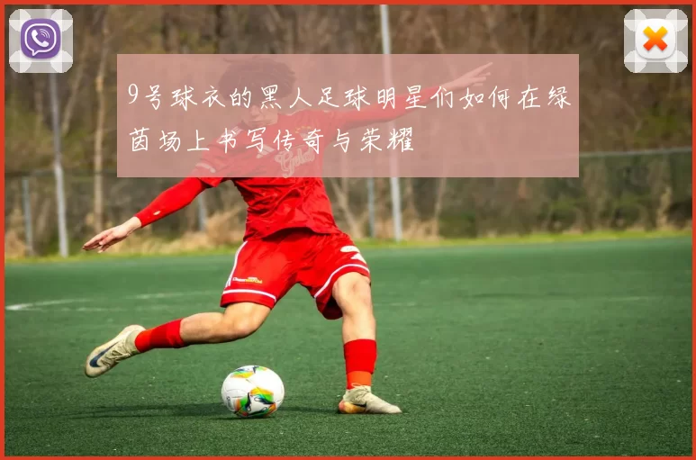 9号球衣的黑人足球明星们如何在绿茵场上书写传奇与荣耀