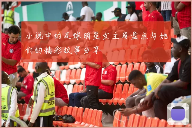 小说中的足球明星女主角盘点与她们的精彩故事分享