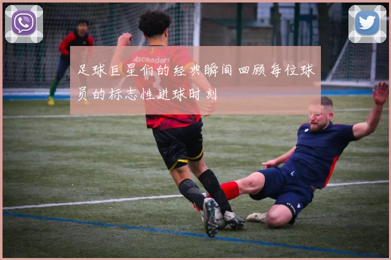 足球巨星们的经典瞬间回顾每位球员的标志性进球时刻