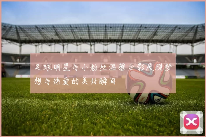 足球明星与小粉丝温馨合影展现梦想与热爱的美好瞬间