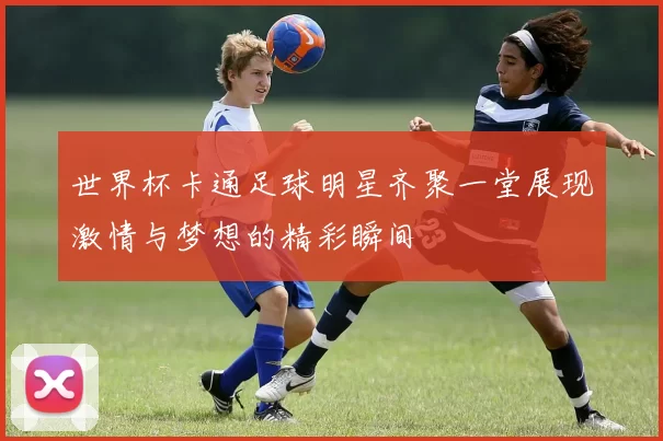 世界杯卡通足球明星齐聚一堂展现激情与梦想的精彩瞬间
