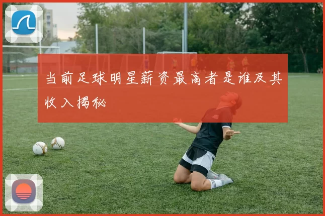当前足球明星薪资最高者是谁及其收入揭秘