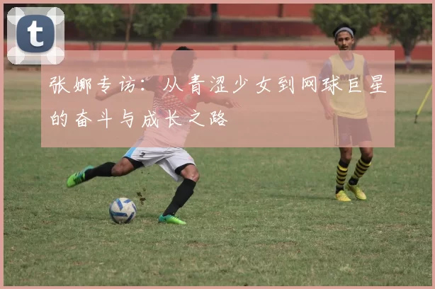 张娜专访：从青涩少女到网球巨星的奋斗与成长之路