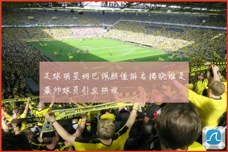足球明星姆巴佩颜值排名揭晓谁是最帅球员引发热议