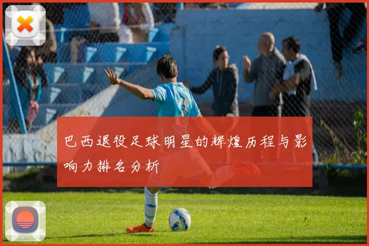 巴西退役足球明星的辉煌历程与影响力排名分析