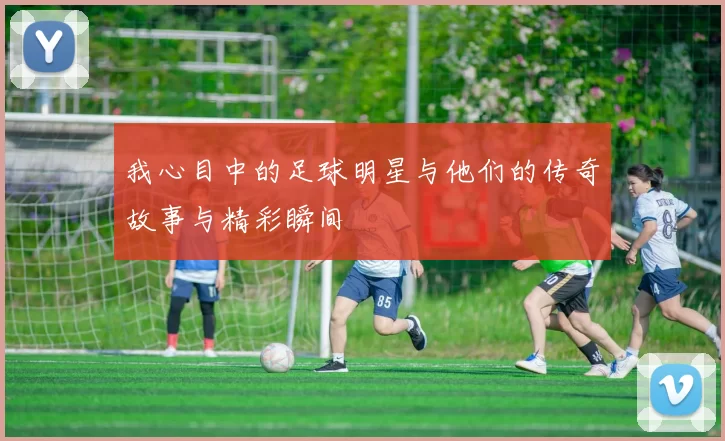 我心目中的足球明星与他们的传奇故事与精彩瞬间