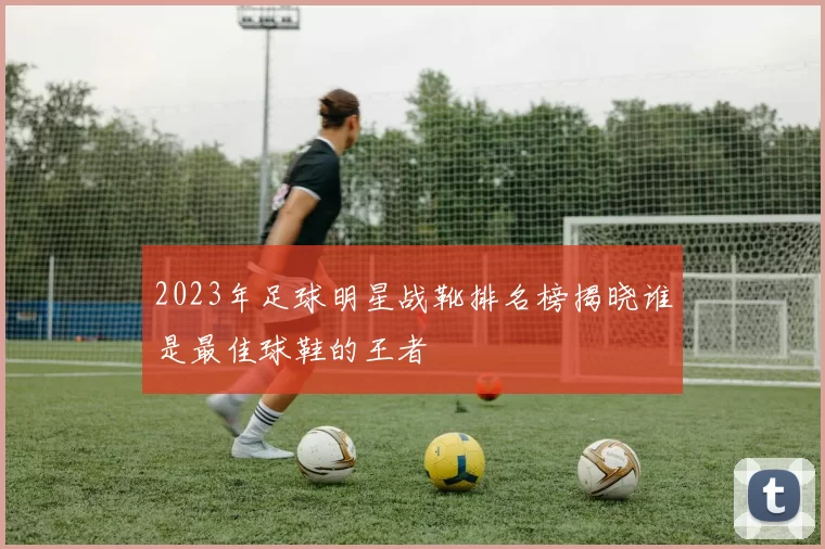 2023年足球明星战靴排名榜揭晓谁是最佳球鞋的王者
