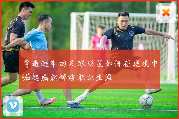 弯道超车的足球明星如何在逆境中崛起成就辉煌职业生涯