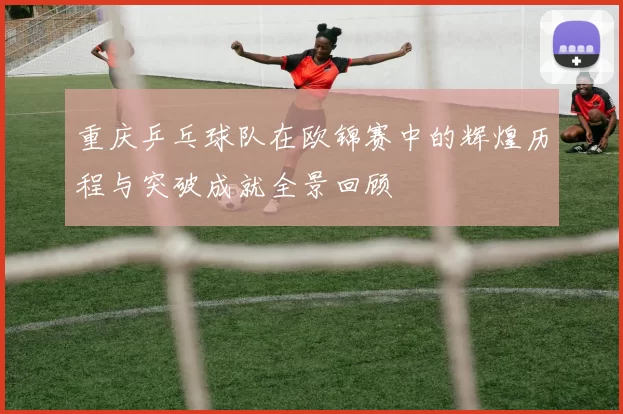 重庆乒乓球队在欧锦赛中的辉煌历程与突破成就全景回顾