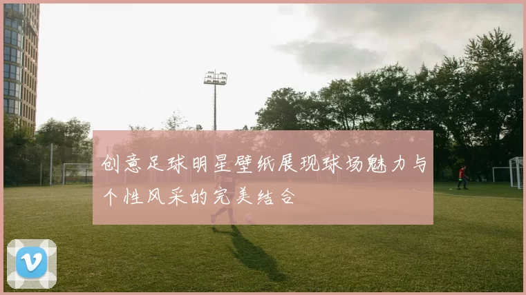 创意足球明星壁纸展现球场魅力与个性风采的完美结合