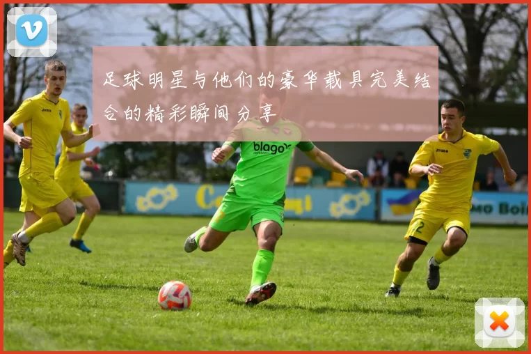 足球明星与他们的豪华载具完美结合的精彩瞬间分享