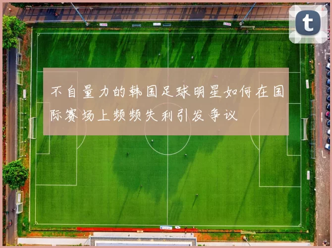 不自量力的韩国足球明星如何在国际赛场上频频失利引发争议