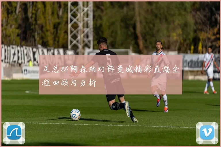 足总杯阿森纳对阵曼城精彩直播全程回顾与分析