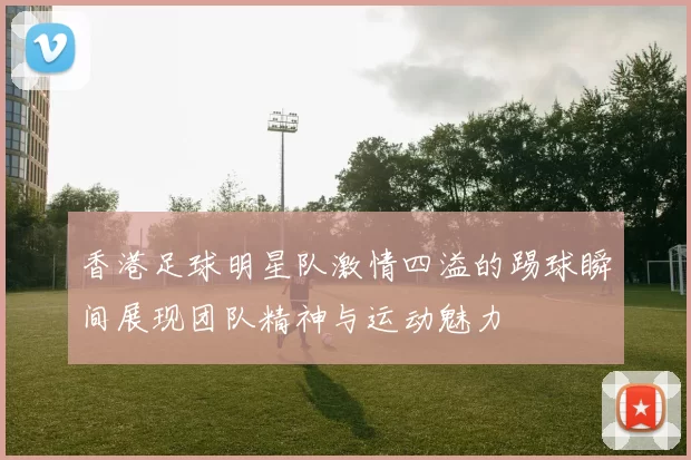 香港足球明星队激情四溢的踢球瞬间展现团队精神与运动魅力