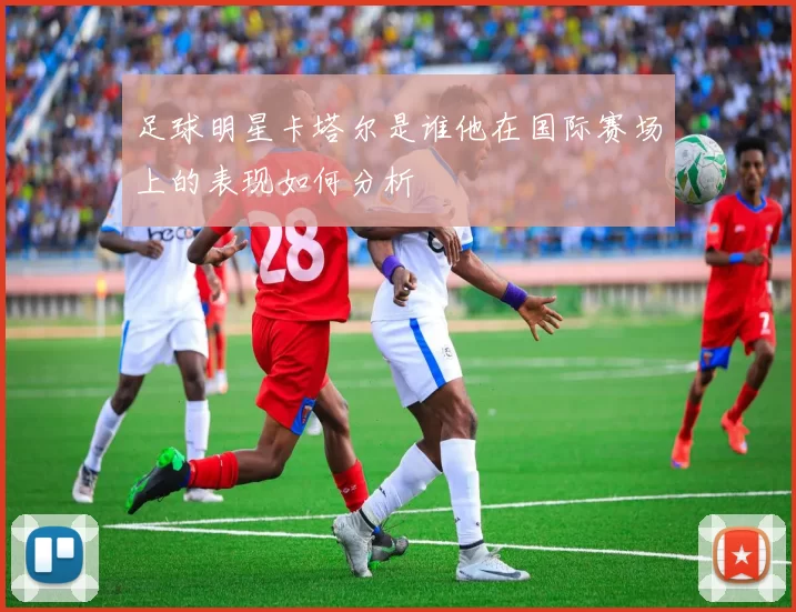 足球明星卡塔尔是谁他在国际赛场上的表现如何分析