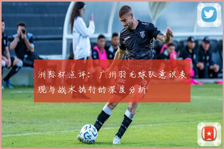 洲际杯点评：广州羽毛球队意识表现与战术执行的深度分析